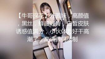 【牛哥探花】外围妹，高颜值，黑丝，蜂腰翘臀，白皙皮肤诱惑值满分，小伙体力好干高潮了，高清源码录制