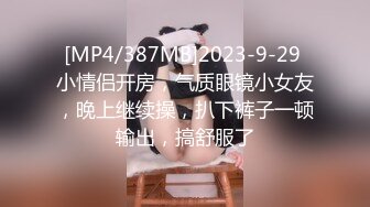 [MP4/387MB]2023-9-29 小情侣开房，气质眼镜小女友，晚上继续操，扒下裤子一顿输出，搞舒服了