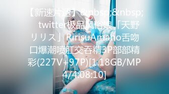 【新速片遞】&nbsp;&nbsp; ✨twitter极品风俗娘「天野リリス」RirisuAmano舌吻口爆潮喷肛交吞精3P部部精彩(227V+97P)[1.18GB/MP4/4:08:10]